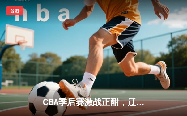 CBA季后赛激战正酣，辽宁本钢加时逆转广东宏远夺赛点